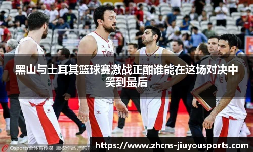 黑山与土耳其篮球赛激战正酣谁能在这场对决中笑到最后
